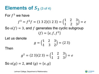 Lehman College, Department of Mathematics
Elements of 𝑺 𝟑 (3 of 4)
For 𝑓3
we have
So o 𝑓 = 3, and 𝑓 generates the cyclic subgroup
Let us denote
Then
So o 𝑔 = 2, and 𝑔 = 𝑒, 𝑔
𝑓3
= 𝑓2
𝑓 = 1 3 2 1 2 3 =
1 2
1 2
3
3
= 𝑒
𝑓 = 𝑒, 𝑓, 𝑓2
𝑔 =
1 2
1 3
3
2
= (2 3)
𝑔2
= 2 3 2 3 =
1 2
1 2
3
3
= 𝑒
 