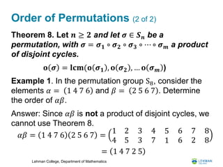 Lehman College, Department of Mathematics
Order of Permutations (2 of 2)
Theorem 8. Let 𝒏 ≥ 𝟐 and let 𝝈 ∈ 𝑺 𝒏 be a
permutation, with 𝝈 = 𝝈 𝟏 ∘ 𝝈 𝟐 ∘ 𝝈 𝟑 ∘ ⋯ ∘ 𝝈 𝒎 a product
of disjoint cycles.
Example 1. In the permutation group S8, consider the
elements 𝛼 = 1 4 7 6 and 𝛽 = 2 5 6 7 . Determine
the order of 𝛼𝛽.
Answer: Since 𝛼𝛽 is not a product of disjoint cycles, we
cannot use Theorem 8.
𝐨 𝝈 = 𝐥𝐜𝐦(𝐨 𝝈 𝟏 , 𝐨 𝝈 𝟐 , … 𝐨 𝝈 𝒎 )
𝛼𝛽 = 1 4 7 6 2 5 6 7 =
1 2
4 5
3
3
4
7
5
1
6
6
7
2
8
8
= 1 4 7 2 5
 