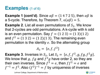 Lehman College, Department of Mathematics
Examples (1 of 6)
Example 1 (cont’d). Since 𝛼𝛽 = 1 4 7 2 5 , then 𝛼𝛽 is
a 5-cycle. Therefore, by Theorem 7, o 𝛼𝛽 = 5.
Example 2. List all even permutations of 𝑆3. We know
that 2-cycles are odd permutations. A k-cycle with k odd
is an even permutation. Say 𝑓 = 1 2 3 = 1 3 (1 2)
and 𝑓2
= 1 3 2 = (1 2)(1 3). The remaining even
permutation is the identity 𝑒. So the alternating group
Example 3. Inverses in 𝑆3. Let 𝑆3 = 𝑒, 𝑓, 𝑓2
, 𝑔, 𝑓𝑔, 𝑓2
𝑔 .
We know that 𝑔, 𝑓𝑔 and 𝑓2
𝑔 have order 2, so they are
their own inverses. Since 𝑓3
= 𝑒, then 𝑓𝑓2
= 𝑒 and
𝑓−1 = 𝑓2. Also 𝑓2 −1 = 𝑓 by uniqueness of inverses
𝐴3 = 𝑒, 𝑓, 𝑓2
 