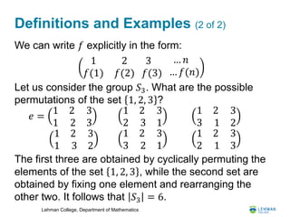 Lehman College, Department of Mathematics
Definitions and Examples (2 of 2)
We can write 𝑓 explicitly in the form:
Let us consider the group 𝑆3. What are the possible
permutations of the set 1, 2, 3 ?
The first three are obtained by cyclically permuting the
elements of the set 1, 2, 3 , while the second set are
obtained by fixing one element and rearranging the
other two. It follows that 𝑆3 = 6.
1 2
𝑓(1) 𝑓(2)
3
𝑓(3)
… 𝑛
… 𝑓(𝑛)
𝑒 =
1 2
1 2
3
3
1 2
2 3
3
1
1 2
3 1
3
2
1 2
1 3
3
2
1 2
3 2
3
1
1 2
2 1
3
3
 