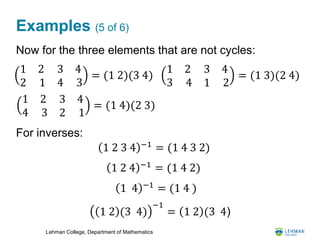 Lehman College, Department of Mathematics
Examples (5 of 6)
Now for the three elements that are not cycles:
For inverses:
1 2
3 4
3
1
4
2
= (1 3)(2 4)
1 2
2 1
3
4
4
3
= (1 2)(3 4)
1 2
4 3
3
2
4
1
= (1 4)(2 3)
1 2 4 −1 = (1 4 2)
1 2 3 4 −1 = (1 4 3 2)
1 4 −1
= (1 4 )
1 2 (3 4)
−1
= 1 2 (3 4)
 