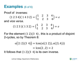 Lehman College, Department of Mathematics
Examples (6 of 6)
Proof of inverses:
and vice versa.
For the element 1 2 (3 4) , this is a product of disjoint
2-cycles, so by Theorem 8:
It follows that 1 2 (3 4) is its own inverse.
1 2 3 4 1 4 3 2 =
1 2
1 2
3
3
4
4
= 𝑒
1 2 3 1 3 2 =
1 2
1 2
3
3
4
4
= 𝑒
= lcm 2 , 2 = 2
o 1 2 (3 4) = lcm(o (1 2) , o (3, 4) )
 