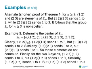Lehman College, Department of Mathematics
Examples (6 of 6)
Alternate (shorter) proof of Theorem 1: for 𝑛 ≥ 3, (1 2)
and (2 3) are elements of 𝑆 𝑛. But (1 2)(2 3) sends 1 to
2, while (2 3)(1 2) sends 1 to 3. It follows that the group
𝑆 𝑛 for 𝑛 ≥ 3 is nonabelian.
Example 5. Determine the center of 𝑆3.
Clearly, 𝑒 ∈ 𝑍(𝑆3). 1 2 1 3 sends 1 to 3, but 1 3 1 2
sends 1 to 2. Similarly, 1 3 2 3 sends 3 to 2, but
2 3 1 3 sends 3 to 1. So these elements do not
commute. Finally, for the two 3-cycles, 1 2 3 (1 2)
sends 1 to 3, but (1 2) 1 2 3 sends 1 to 1, Similarly,
1 3 2 (1 2) sends 1 to 1. But (1 2) 1 3 2 sends 1 to 3
𝑆3 = 𝑒, 1 2 , 1 3 , 2 3 , 1 2 3 , (1 3 2)
 