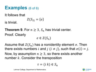Lehman College, Department of Mathematics
Examples (6 of 6)
It follows that
is trivial.
Theorem 9. For 𝑛 ≥ 3, 𝑆 𝑛 has trivial center.
Proof. Clearly
Assume that 𝑍(𝑆 𝑛) has a nonidentity element 𝜎. Then
there exists numbers 𝑖 and 𝑗 (𝑖 ≠ 𝑗), such that 𝜎 𝑖 = 𝑗.
Now, by assumption 𝑛 ≥ 3, so there exists another
number 𝑘. Consider the transposition
𝑍(𝑆3) = 𝑒
𝑒 ∈ 𝑍(𝑆 𝑛)
𝜏 = (𝑖 𝑘) ∈ 𝑆 𝑛
 