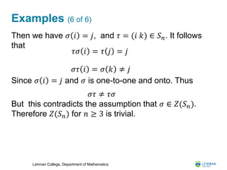 Lehman College, Department of Mathematics
Examples (6 of 6)
Then we have 𝜎 𝑖 = 𝑗, and 𝜏 = (𝑖 𝑘) ∈ 𝑆 𝑛. It follows
that
Since 𝜎 𝑖 = 𝑗 and 𝜎 is one-to-one and onto. Thus
But this contradicts the assumption that 𝜎 ∈ 𝑍(𝑆 𝑛).
Therefore 𝑍(𝑆 𝑛) for 𝑛 ≥ 3 is trivial.
𝜏𝜎 𝑖 = 𝜏 𝑗 = 𝑗
𝜎𝜏 𝑖 = 𝜎 𝑘 ≠ 𝑗
𝜎𝜏 ≠ 𝜏𝜎
 