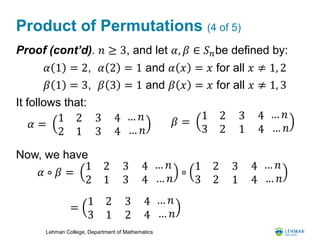 Lehman College, Department of Mathematics
Product of Permutations (4 of 5)
Proof (cont’d). 𝑛 ≥ 3, and let 𝛼, 𝛽 ∈ 𝑆 𝑛be defined by:
It follows that:
Now, we have
𝛼 1 = 2, 𝛼 2 = 1 and 𝛼 𝑥 = 𝑥 for all 𝑥 ≠ 1, 2
𝛽 1 = 3, 𝛽 3 = 1 and 𝛽 𝑥 = 𝑥 for all 𝑥 ≠ 1, 3
𝛼 =
1 2
2 1
3
3
4
4
… 𝑛
… 𝑛
𝛽 =
1 2
3 2
3
1
4
4
… 𝑛
… 𝑛
𝛼 ∘ 𝛽 =
1 2
2 1
3
3
4
4
… 𝑛
… 𝑛
∘
1 2
3 2
3
1
4
4
… 𝑛
… 𝑛
=
1 2
3 1
3
2
4
4
… 𝑛
… 𝑛
 