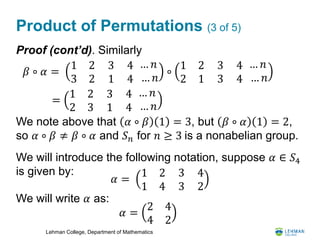 Lehman College, Department of Mathematics
Product of Permutations (3 of 5)
Proof (cont’d). Similarly
We note above that 𝛼 ∘ 𝛽 1 = 3, but 𝛽 ∘ 𝛼 1 = 2,
so 𝛼 ∘ 𝛽 ≠ 𝛽 ∘ 𝛼 and 𝑆 𝑛 for 𝑛 ≥ 3 is a nonabelian group.
We will introduce the following notation, suppose 𝛼 ∈ 𝑆4
is given by:
We will write 𝛼 as:
𝛽 ∘ 𝛼 =
1 2
3 2
3
1
4
4
… 𝑛
… 𝑛
∘
1 2
2 1
3
3
4
4
… 𝑛
… 𝑛
=
1 2
2 3
3
1
4
4
… 𝑛
… 𝑛
𝛼 =
1 2
1 4
3
3
4
2
𝛼 =
2 4
4 2
 