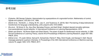 参考文献
• [Cybenko, 89] George Cybenko. Approximation by superpositions of a sigmoidal function. Mathematics of control,
signals and systems, 2(4):303–314, 1989.
• [Devlin et al., 18] Devlin, J., Chang, M.-W., Lee, K., and Toutanova, K. (2018). Bert: Pre-training of deep bidirectional
transformers for language understanding. arXiv preprint arXiv:1810.04805.
• [Du et al., 19] Simon S. Du, Xiyu Zhai, Barnabas Poczos, and Aarti Singh. Gradient descent provably optimizes
over-parameterized neural networks. In International Conference on Learning Representations, 2019.
• [Eldan and Shamir, 16] Ronen Eldan and Ohad Shamir. The power of depth for feedforward neural networks. In 29th
Annual Conference on Learning Theory, volume 49 of Proceedings of Machine Learning Research, pages 907–940.
PMLR, 2016.
• [Gilmer et al., 17] Justin Gilmer, Samuel S. Schoenholz, Patrick F. Riley, Oriol Vinyals, and George E. Dahl. Neural
message passing for quantum chemistry. In Proceedings of the 34th International Conference on Machine Learning,
volume 70, pages 1263–1272. PMLR, 2017.
39
 