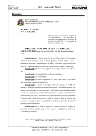 ESTADO DA BAHIA
PREFEITURA MUNICIPAL DE BOM JESUS DA SERRA
GABINETE DO PREFEITO
Endereço: Praça Vitorino José Alves, nº 112 – Centro Bom Jesus da Serra - Bahia. CEP: 45.263-000
Telefone: (77) 3461-1075 – FONE-FAX: (77) 3461-1012
DECRETO N° 045/2020.
De 07 de abril de 2020.
Dispõe sobre as novas medidas temporárias
de enfrentamento e de prevenção da
emergência em saúde pública decorrente do
Corona vírus - COVID-19 no Município de
Bom Jesus da Serra- BA.
O PREFEITO MUNICIPAL DE BOM JESUS DA SERRA,
ESTADO DA BAHIA, no uso das atribuições que lhe são conferidas por
Lei e:
Considerando que a Saúde, nos termos do art. 196 e seguintes da Constituição
Federal, é direito de todos e dever do Estado, garantido mediante políticas sociais e
econômicas que visem à redução do risco de doença e de outros agravos e ao acesso
universal e igualitário às ações e serviços para sua promoção, proteção e recuperação;
Considerando o disposto na Lei Orgânica do Município de Bom Jesus da Serra -
BA;
Considerando a Portaria 188/2020 do Ministério da Saúde;
Considerando a Lei 13.979/2020;
Considerando a existência de pandemia do Corona vírus - COVID-19 declarada
pela Organização Mundial de Saúde (OMS);
Considerando a situação de emergência demanda emprego de medidas de
prevenção, controle e contenção de riscos à saúde pública; que embora ainda não haja
nenhum caso confirmado em nosso Município a confirmação em outras cidades vizinhas
e do Estado, a confirmação de transmissão comunitária, o vertiginoso crescimento dos
casos suspeitos, bem como a insuficiente cota de testes disponibilizada pelo Laboratório
Central de Saúde Pública da Secretaria de Saúde do Estado da Bahia faz com que seja
necessária a tomada de ações para possibilitar o isolamento domiciliar de parte da
população de nosso Município.
Considerando que a situação demanda o emprego urgente de medidas de
prevenção, controle e contenção de riscos, danos e agravos à saúde pública, a fim de evitar
a disseminação da doença;
Decretos
Esta edição encontra-se no site oficial deste ente.
Bom Jesus da Serra
CERTIFICAÇÃO DIGITAL: PI+Z+1SJMNT7E/D59RK7PW
Terça-feira
7 de Abril de 2020
2 - Ano - Nº 850
 