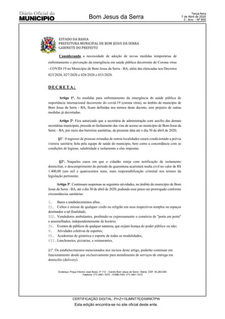 ESTADO DA BAHIA
PREFEITURA MUNICIPAL DE BOM JESUS DA SERRA
GABINETE DO PREFEITO
Endereço: Praça Vitorino José Alves, nº 112 – Centro Bom Jesus da Serra - Bahia. CEP: 45.263-000
Telefone: (77) 3461-1075 – FONE-FAX: (77) 3461-1012
Considerando a necessidade de adoção de novas medidas temporárias de
enfrentamento e prevenção da emergência em saúde pública decorrente do Corona vírus
- COVID-19 no Município de Bom Jesus da Serra - BA, além das elencadas nos Decretos
023/2020, 027/2020 e 028/2020 e 033/2020.
D E C R E T A :
Artigo 1o. As medidas para enfrentamento da emergência de saúde pública de
importância internacional decorrente do covid-19 (corona vírus), no âmbito do município de
Bom Jesus da Serra - BA, ficam definidas nos termos deste decreto, sem prejuízo de outras
medidas já decretadas.
Artigo 2o. Fica autorizado que a secretária de administração com auxílio das demais
secretárias municipais, proceda ao fechamento das vias de acesso ao município de Bom Jesus da
Serra – BA, por meio das barreiras sanitárias, da presente data até o dia 30 de abril de 2020;
§1°. 0 ingresso de pessoas oriundas de outras localidades estará condicionado a prévia
vistoria sanitária feita pela equipe de saúde do município, bem como a concordância com as
condições de higiene, salubridade e isolamento a elas impostas.
§2°. Naqueles casos em que o cidadão esteja com notificação de isolamento
domiciliar, o descumprimento do período de quarentena acarretará multa civil no valor de R$
1.400,00 (um mil e quatrocentos reais, mais responsabilização criminal nos termos da
legislação pertinente.
Artigo 3o. Continuam suspensas as seguintes atividades, no âmbito do município de Bom
Jesus da Serra - BA, até o dia 30 de abril de 2020, podendo esse prazo ser prorrogado conforme
circunstâncias sanitárias:
I. Bares e estabelecimentos afins;
II. Cultos e missas de qualquer credo ou religião em seus respectivos templos ou espaços
destinados a tal finalidade;
III. Vendedores ambulantes, proibindo-se expressamente o comércio de "porta em porta"
e assemelhados, independentemente de horário;
IV. Eventos de públicos de qualquer natureza, que exijam licença do poder público ou não;
V. Atividades coletivas de esportes;
VI. Academias de ginástica e esporte de todas as modalidades;
VII.Lanchonetes, pizzarias, e restaurantes,
§1º. Os estabelecimentos mencionados nos incisos deste artigo, poderão continuar em
funcionamento desde que exclusivamente para atendimento de serviços de entrega em
domicílio (delivery).
Esta edição encontra-se no site oficial deste ente.
Bom Jesus da Serra
CERTIFICAÇÃO DIGITAL: PI+Z+1SJMNT7E/D59RK7PW
Terça-feira
7 de Abril de 2020
3 - Ano - Nº 850
 
