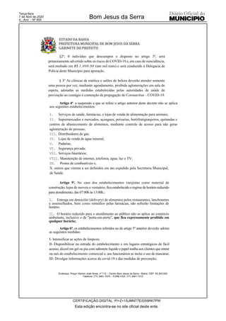 ESTADO DA BAHIA
PREFEITURA MUNICIPAL DE BOM JESUS DA SERRA
GABINETE DO PREFEITO
Endereço: Praça Vitorino José Alves, nº 112 – Centro Bom Jesus da Serra - Bahia. CEP: 45.263-000
Telefone: (77) 3461-1075 – FONE-FAX: (77) 3461-1012
§2º. 0 indivíduo que descumprir o disposto no artigo 3º, será
primeiramente advertido sobre os riscos do COVID-19 e, em caso de reincidência,
será multado em R$ 1.000,00 (um mil reais) e será conduzido à Delegacia de
Polícia deste Município para apuração.
§ 3º As clínicas de estética e salões de beleza deverão atender somente
uma pessoa por vez, mediante agendamento, proibida aglomerações em sala de
espera, adotadas as medidas estabelecidas pelas autoridades de saúde de
prevenção ao contágio e contenção da propagação do Coronavírus – COVID-19.
Artigo 4o. a suspensão a que se refere o artigo anterior deste decreto não se aplica
aos seguintes estabelecimentos:
I. Serviços de saúde, farmácias, e lojas de venda de alimentação para animais;
II. Supermercados e mercados, açougues, peixarias, hortifrutigranjeiros, quitandas e
centros de abastecimento de alimentos, mediante controle de acesso para não gerar
aglomeração de pessoas;
III. Distribuidores de gás;
IV. Lojas de venda de água mineral;
V. Padarias;
VI. Segurança privada;
VII. Serviços funerários;
VIII.Manutenção de internet, telefonia, água, luz e TV;
IX. Postos de combustíveis e,
X. outros que vierem a ser definidos em ato expedido pela Secretaria Municipal,
de Saúde.
Artigo 5o. No caso dos estabelecimentos varejistas como material de
construção, lojas de moveis e vestuário, fica estabelecido o regimede horárioreduzido
para atendimento, das 07:00h às 13:00h.;
I. Entrega em domicilio (delivery) de alimentos pelos restaurantes, lanchonetes
e assemelhados, bem como remédios pelas farmácias, não sofrerão limitações de
horário;
II. O horário reduzido para o atendimento ao público não se aplica ao comércio
ambulante, inclusive o de "porta-em-porta", que fica expressamente proibido em
qualquer horário;
Artigo 6o. os estabelecimentos referidos no do artigo 5o
anterior deverão adotar
as seguintes medidas:
I- Intensificar as ações de limpeza;
II- Disponibilizar na entrada do estabelecimento e em lugares estratégicos de fácil
acesso, álcool em gel ou pia com sabonete líquido e papel toalha aos clientes que entrar
ou sair do estabelecimento comercial e, aos funcionários se inclui o uso de mascaras;
III- Divulgar informações acerca da covid-19 e das medidas de prevenção;
Esta edição encontra-se no site oficial deste ente.
Bom Jesus da Serra
CERTIFICAÇÃO DIGITAL: PI+Z+1SJMNT7E/D59RK7PW
Terça-feira
7 de Abril de 2020
4 - Ano - Nº 850
 