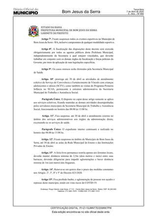 ESTADO DA BAHIA
PREFEITURA MUNICIPAL DE BOM JESUS DA SERRA
GABINETE DO PREFEITO
Endereço: Praça Vitorino José Alves, nº 112 – Centro Bom Jesus da Serra - Bahia. CEP: 45.263-000
Telefone: (77) 3461-1075 – FONE-FAX: (77) 3461-1012
Artigo 7o. Ficam suspensos todos os eventos esportivos no Município de
Bom Jesus da Serra - BA, inclusive campeonatos de qualquer modalidade esportiva.
Artigo 8°. A fiscalização das disposições deste decreto será exercida
obrigatoriamente por todos os agentes públicos desta Prefeitura Municipal,
independentemente da Secretaria à qual estejam vinculados, que deverão
trabalhar em conjunto com os demais órgãos de fiscalização e forças policiais do
Governo, por meio da aplicação de suas legislações especificas.
Artigo 9°. Os casos omissos serão dirimidos pela Secretaria Municipal
de Saúde.
Artigo. 10º. prorroga até 30 de abril as atividades de atendimento
coletivo do Serviço de Convivência e Fortalecimento de Vínculo com crianças
adolescentes e idosos (SCFV), como também as visitas do Programa Primeira
Infância no SUAS, pertencente à estrutura administrativa da Secretaria
Municipal do Trabalho e Assistência Social.
Parágrafo Único. O disposto no caput desse artigo somente se aplica
aos serviços coletivos, ficando mantidas as demais atividades desempenhadas
pelos servidores municipais da Secretaria Municipal do Trabalho e Assistência
Social, funcionando no horário das 08:00 às 13:00 hs.
Artigo. 11º. Fica suspenso, até 30 de abril o atendimento externo no
âmbito dos serviços administrativos nos órgãos da administração direta,
excetuando-se os serviços de saúde.
Parágrafo Único: O expediente interno continuará a realizado no
horário das 08:00 às 13:00 hs.
Artigo. 12º. Ficam suspensas no âmbito do Município de Bom Jesus da
Serra, até 30 de abril as aulas da Rede Municipal de Ensino e das Instituições
Privadas de Ensino.
Artigo. 13º. A feira-livre permanece restrita apenas aos feirantes locais,
deverão manter distância mínima de 2,5m (dois metros e meio) entre suas
barracas, devendo diligenciar para impedir aglomerações e haver distância
mínima de 1m (um metro) dos fregueses.
Artigo. 14º. Renova-se em quinze dias o prazo das medidas constantes
nos Artigos. 2º, 3º, 4º e 5º do Decreto 023/2020.
Artigo 15o. Fica proibido banho, e aglomeração de pessoas nos açudes e
represas deste município, tendo em vista riscos do COVID-19.
Esta edição encontra-se no site oficial deste ente.
Bom Jesus da Serra
CERTIFICAÇÃO DIGITAL: PI+Z+1SJMNT7E/D59RK7PW
Terça-feira
7 de Abril de 2020
5 - Ano - Nº 850
 