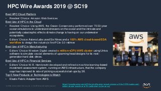 © 2020, Amazon Web Services, Inc. or its Affiliates. All rights reserved.
HPC Wire Awards 2019 @ SC19
Best HPC Cloud Platform
• Readers’ Choice: Amazon Web Services
Best Use of HPC in the Cloud
• Readers’ Choice: Using AWS, the Ocean Conservancy performed over 75 50-year
ocean simulations to understand stressors on the ocean and the intricate and
potentially catastrophic effects climate change is having on our underwater
ecosystems.
• Editors’ Choice: Astera Labs used Six Nines and a 100% AWS cloud-based EDA
workflow to design the industry’s first PCIe 5.0 retimer.
Best Use of HPC in Manufacturing
• Editors’ Choice: Western Digital created a million-vCPU AWS cluster using Univa
software to simulate crucial elements of upcoming head designs for its next-
generation hard disk drives.
Best Use of HPC in Financial Services
• Editors’ Choice: W.R. Hambrecht developed and refined a machine learning-based
investment assessment system, running on AWS infrastructure, that the company
says has improved its rate of picking successful start-ups by 3X.
Top 5 New Products or Technologies to Watch
• Elastic Fabric Adapter from AWS
https://www.hpcwire.com/off-the-wire/hpcwire-reveals-winners-of-the-2019-readers-and-
editors-choice-awards-at-sc19-conference-in-denver-co/
 