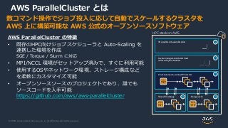© 2020, Amazon Web Services, Inc. or its Affiliates. All rights reserved.
数コマンド操作でジョブ投入に応じて自動でスケールするクラスタを
AWS 上に構築可能な AWS 公式のオープンソースソフトウェア
AWS ParallelCluster の特徴
• 既存のHPC向けジョブスケジューラと Auto-Scaling を
連携した環境を作成
SGE / Torque / Slurm に対応
• MPI/NCCL 環境がセットアップ済みで、すぐに利用可能
• 使用するOSやネットワーク環境、ストレージ構成など
を柔軟にカスタマイズ可能
• オープンソースソースのプロジェクトであり、誰でも
ソースコードを入手可能
https://github.com/aws/aws-parallelcluster
AWS ParallelCluster とは
HPC stack on AWS
3D graphics virtual workstation
License managers and cluster head
nodes with job schedulers
Cloud-based, auto-scaling HPC clusters
Shared file storage Storage cache
 
