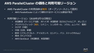 © 2020, Amazon Web Services, Inc. or its Affiliates. All rights reserved.
AWS ParallelCluster の価格と利用可能リージョン
• AWS ParallelCluster の利用自体は無料（オープンソースとして提供）
• AWS ParallelCluster によって使用されるサービスには課金が発生
• 利用可能リージョン（2020年2月13日現在）
• 米国東部（バージニア北部、オハイオ）米国西部（北カルフォルニア、オレゴン）
• アジアパシフィック（東京、シドニー、シンガポール、ソウル、ムンバイ、香港）
• カナダ（中部）
• 中国（北京、寧夏）
• 欧州（フランクフルト、アイルランド、ロンドン、パリ、ストックホルム）
• 南米（サンパウロ）
• AWS GovCloud （米国東部、米国西部）
 