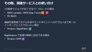 © 2020, Amazon Web Services, Inc. or its Affiliates. All rights reserved.
1分程度でジョブが完了するワークロードの場合
• AWS Lambda / AWS Step Functions
• S3 Batch
機械学習用途でモデル作成やエンドポイントへのデプロイまで同一の
インターフェイスで行いたい場合
• Amazon SageMaker
MapReduce で処理が簡単に記述できる場合
• Amazon EMR
その他、関連サービスとの使い分け
 
