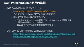© 2020, Amazon Web Services, Inc. or its Affiliates. All rights reserved.
AWS ParallelCluster 利用の準備
• AWS ParallelCluster のインストール
• $ sudo pip install aws-parallelcluster
• これにより、pcluster コマンドが利用可能に
• IAM アクセスキー等の設定も行う
• テスト時は Administrator 権限を付与した IAM User の使用を推奨
（最小IAM権限については後述）
• Cloud9 を利用することで権限設定が容易に
• クラスタへの SSH 接続用に EC2 KeyPair を作成
• https://docs.aws.amazon.com/ja_jp/AWSEC2/latest/UserGuide/ec2-
key-pairs.html#having-ec2-create-your-key-pair
 