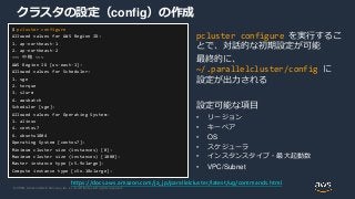 © 2020, Amazon Web Services, Inc. or its Affiliates. All rights reserved.
クラスタの設定（config）の作成
pcluster configure を実行するこ
とで、対話的な初期設定が可能
最終的に、
~/.parallelcluster/config に
設定が出力される
設定可能な項目
• リージョン
• キーペア
• OS
• スケジューラ
• インスタンスタイプ・最大起動数
• VPC/Subnet
$ pcluster configure
Allowed values for AWS Region ID:
1. ap-northeast-1
2. ap-northeast-2
~~~ 中略 ~~~
AWS Region ID [us-east-1]:
Allowed values for Scheduler:
1. sge
2. torque
3. slurm
4. awsbatch
Scheduler [sge]:
Allowed values for Operating System:
1. alinux
4. centos7
6. ubuntu1804
Operating System [centos7]:
Minimum cluster size (instances) [0]:
Maximum cluster size (instances) [1000]:
Master instance type [c5.9xlarge]:
Compute instance type [c5n.18xlarge]:
https://docs.aws.amazon.com/ja_jp/parallelcluster/latest/ug/commands.html
 
