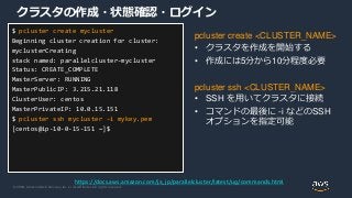 © 2020, Amazon Web Services, Inc. or its Affiliates. All rights reserved.
クラスタの作成・状態確認・ログイン
pcluster create <CLUSTER_NAME>
• クラスタを作成を開始する
• 作成には5分から10分程度必要
pcluster ssh <CLUSTER_NAME>
• SSH を用いてクラスタに接続
• コマンドの最後に -i などのSSH
オプションを指定可能
$ pcluster create mycluster
Beginning cluster creation for cluster:
myclusterCreating
stack named: parallelcluster-mycluster
Status: CREATE_COMPLETE
MasterServer: RUNNING
MasterPublicIP: 3.215.21.118
ClusterUser: centos
MasterPrivateIP: 10.0.15.151
$ pcluster ssh mycluster –i mykey.pem
[centos@ip-10-0-15-151 ~]$
https://docs.aws.amazon.com/ja_jp/parallelcluster/latest/ug/commands.html
 
