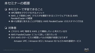 © 2020, Amazon Web Services, Inc. or its Affiliates. All rights reserved.
本セミナーの概要
❏ 本セミナーで学習できること
❖ HPC環境をクラウド化するメリット
❖ AWS 上で簡単にHPC クラスタを構築できるソフトウェアである AWS
ParallelCluster の概要
❖ 様々な要望に答えることが可能な AWS ParallelCluster のカスタマイズ方法
❏ 対象者
❖ これから HPC 環境を AWS 上で構築したいと考えている方
❖ AWS ParallelCluster について詳しく知りたい方
❖ 次の AWS のサービスの概要レベルの知識が前提になります
Amazon VPC / Amazon EC2 / Amazon S3 などのAWS基礎サービス
 