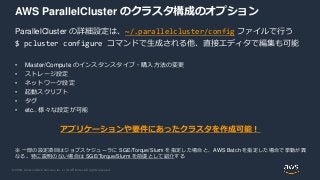 © 2020, Amazon Web Services, Inc. or its Affiliates. All rights reserved.
AWS ParallelCluster のクラスタ構成のオプション
ParallelCluster の詳細設定は、~/.parallelcluster/config ファイルで行う
$ pcluster configure コマンドで生成される他、直接エディタで編集も可能
• Master/Compute のインスタンスタイプ・購入方法の変更
• ストレージ設定
• ネットワーク設定
• 起動スクリプト
• タグ
• etc.. 様々な設定が可能
アプリケーションや要件にあったクラスタを作成可能！
※ 一部の設定項目はジョブスケジューラに SGE/Torque/Slurm を指定した場合と、AWS Batch を指定した場合で挙動が異
なる。特に説明のない場合は SGE/Torque/Slurm を前提として紹介する
 