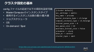 © 2020, Amazon Web Services, Inc. or its Affiliates. All rights reserved.
クラスタ設定の基本
config ファイルの記述で以下の項目を設定可能
• Master/Compute のインスタンスタイプ
• 使用するインスタンス台数の最小/最大値
• ジョブスケジューラ
• OS
• On-demand / Spot
[cluster default]
vpc_settings = public
key_name = private
master_instance_type = c5.large
compute_instance_type = c5.4xlarge
initial_queue_size = 0
max_queue_size = 10
maintain_initial_size = false
scheduler = slurm
base_os = centos7
cluster_type = spot
https://docs.aws.amazon.com/parallelcluster/latest/ug/cluster-definition.html
 