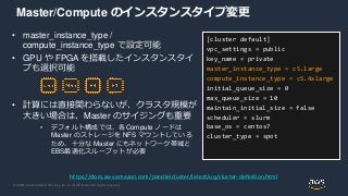 © 2020, Amazon Web Services, Inc. or its Affiliates. All rights reserved.
Master/Compute のインスタンスタイプ変更
• master_instance_type /
compute_instance_type で設定可能
• GPU や FPGA を搭載したインスタンスタイ
プも選択可能
• 計算には直接関わらないが、クラスタ規模が
大きい場合は、Master のサイジングも重要
• デフォルト構成では、各Compute ノードは
Master のストレージを NFS マウントしている
ため、十分な Master にもネットワーク帯域と
EBS最適化スループットが必要
[cluster default]
vpc_settings = public
key_name = private
master_instance_type = c5.large
compute_instance_type = c5.4xlarge
initial_queue_size = 0
max_queue_size = 10
maintain_initial_size = false
scheduler = slurm
base_os = centos7
cluster_type = spot
https://docs.aws.amazon.com/parallelcluster/latest/ug/cluster-definition.html
 