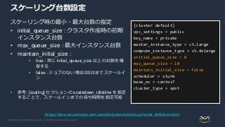 © 2020, Amazon Web Services, Inc. or its Affiliates. All rights reserved.
スケーリング台数設定
スケーリング時の最小・最大台数の指定
• initial_queue_size : クラスタ作成時の初期
インスタンス台数
• max_queue_size : 最大インスタンス台数
• maintain_initial_size :
• true : 常に initial_queue_size 以上の台数を確
保する
• false : ジョブのない場合は0台までスケールイ
ン
• 参考: [scaling] セクションの scaledown_idletime を指定
することで、スケールインまでの待ち時間を指定可能
[cluster default]
vpc_settings = public
key_name = private
master_instance_type = c5.large
compute_instance_type = c5.4xlarge
initial_queue_size = 0
max_queue_size = 10
maintain_initial_size = false
scheduler = slurm
base_os = centos7
cluster_type = spot
https://docs.aws.amazon.com/parallelcluster/latest/ug/cluster-definition.html
 
