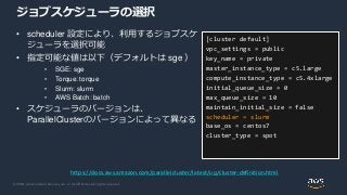 © 2020, Amazon Web Services, Inc. or its Affiliates. All rights reserved.
ジョブスケジューラの選択
• scheduler 設定により、利用するジョブスケ
ジューラを選択可能
• 指定可能な値は以下（デフォルトは sge ）
• SGE: sge
• Torque: torque
• Slurm: slurm
• AWS Batch: batch
• スケジューラのバージョンは、
ParallelClusterのバージョンによって異なる
[cluster default]
vpc_settings = public
key_name = private
master_instance_type = c5.large
compute_instance_type = c5.4xlarge
initial_queue_size = 0
max_queue_size = 10
maintain_initial_size = false
scheduler = slurm
base_os = centos7
cluster_type = spot
https://docs.aws.amazon.com/parallelcluster/latest/ug/cluster-definition.html
 