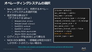 © 2020, Amazon Web Services, Inc. or its Affiliates. All rights reserved.
オペレーティングシステムの選択
• base_os 設定により、利用するオペレー
ティングシステムを選択可能
• 指定可能な値は以下
（デフォルトは alinux ）
• Amazon Linux: alinux
• Amazon Linux2: alinux2
• CentOS 6: centos6
• CentOS 7: centos7
• Ubuntu 16.04: ubuntu1604
• Ubuntu 18.04: ubuntu1804
• ログインユーザ名はOSにより異なる
• NICE-DCV連携等、一部機能は特定のOSで
しかサポートされていない場合も
[cluster default]
vpc_settings = public
key_name = private
master_instance_type = c5.large
compute_instance_type = c5.4xlarge
initial_queue_size = 0
max_queue_size = 10
maintain_initial_size = false
scheduler = slurm
base_os = centos7
cluster_type = spot
https://docs.aws.amazon.com/parallelcluster/latest/ug/cluster-definition.html
 