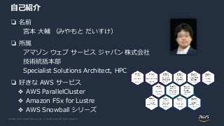 © 2020, Amazon Web Services, Inc. or its Affiliates. All rights reserved.
自己紹介
❏ 名前
宮本 大輔 （みやもと だいすけ）
❏ 所属
アマゾン ウェブ サービス ジャパン 株式会社
技術統括本部
Specialist Solutions Architect, HPC
❏ 好きな AWS サービス
❖ AWS ParallelCluster
❖ Amazon FSx for Lustre
❖ AWS Snowball シリーズ
 