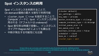 © 2020, Amazon Web Services, Inc. or its Affiliates. All rights reserved.
Spot インスタンスの利用
Spot インスタンスを利用することで、
On-demand 価格の最大 9 割引で利用可能
• cluster_type に true を指定することで、
Compute ノードに Spot インスタンスが利
用される（デフォルトは ondemand）
• Spot 割引率は時価で変動し、インスタンス
タイプや Region/AZ によっても異なる
• 中断が発生する可能性にも注意
[cluster default]
vpc_settings = public
key_name = private
master_instance_type = c5.large
compute_instance_type = c5.4xlarge
initial_queue_size = 0
max_queue_size = 10
maintain_initial_size = false
scheduler = slurm
base_os = centos7
cluster_type = spot
https://docs.aws.amazon.com/parallelcluster/latest/ug/cluster-definition.html
https://www.slideshare.net/AmazonWebServicesJapan/20190306-aws-black-belt-online-seminar-amazon-
ec2
 