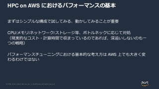 © 2020, Amazon Web Services, Inc. or its Affiliates. All rights reserved.
HPC on AWS におけるパフォーマンスの基本
まずはシンプルな構成で試してみる、動かしてみることが重要
CPU/メモリ/ネットワーク/ストレージ等、ボトルネックに応じて対処
（現実的なコスト・計算時間で収まっているのであれば、深追いしないのも一
つの戦略）
パフォーマンスチューニングにおける基本的な考え方は AWS 上でも大きく変
わるわけではない
 