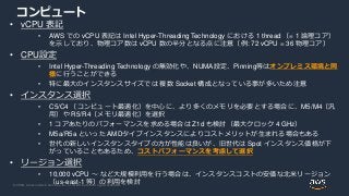 © 2020, Amazon Web Services, Inc. or its Affiliates. All rights reserved.
コンピュート
• vCPU 表記
• AWS での vCPU 表記は Intel Hyper-Threading Technology における 1 thread （= 1 論理コア）
を示しており、物理コア数は vCPU 数の半分となる点に注意（例: 72 vCPU = 36 物理コア）
• CPU設定
• Intel Hyper-Threading Technology の無効化や、NUMA設定、Pinning等はオンプレミス環境と同
様に行うことができる
• 特に最大のインスタンスサイズでは 複数 Socket 構成となっている事が多いため注意
• インスタンス選択
• C5/C4 （コンピュート最適化）を中心に、より多くのメモリを必要とする場合に、M5/M4（汎
用）や R5/R4（メモリ最適化）を選択
• 1 コアあたりのパフォーマンスを求める場合は Z1d も検討（最大クロック 4 GHz）
• M5a/R5a といった AMDタイプインスタンスによりコストメリットが生まれる場合もある
• 世代の新しいインスタンスタイプの方が性能は良いが、旧世代は Spot インスタンス価格が下
がっていることもあるため、コストパフォーマンスを考慮して選択
• リージョン選択
• 10,000 vCPU ～ など大規模利用を行う場合は、インスタンスコストの安価な北米リージョン
（us-east-1 等）の利用を検討
 
