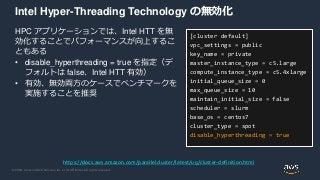 © 2020, Amazon Web Services, Inc. or its Affiliates. All rights reserved.
Intel Hyper-Threading Technology の無効化
HPC アプリケーションでは、Intel HTT を無
効化することでパフォーマンスが向上するこ
ともある
• disable_hyperthreading = true を指定（デ
フォルトは false、Intel HTT 有効）
• 有効、無効両方のケースでベンチマークを
実施することを推奨
[cluster default]
vpc_settings = public
key_name = private
master_instance_type = c5.large
compute_instance_type = c5.4xlarge
initial_queue_size = 0
max_queue_size = 10
maintain_initial_size = false
scheduler = slurm
base_os = centos7
cluster_type = spot
disable_hyperthreading = true
https://docs.aws.amazon.com/parallelcluster/latest/ug/cluster-definition.html
 