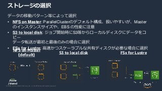 © 2020, Amazon Web Services, Inc. or its Affiliates. All rights reserved.
データの移動パターン等によって選択
• NFS on Master: ParallelClusterのデフォルト構成、扱いやすいが、Master
のインスタンスサイズや、EBS の性能に注意
• S3 to local disk: ジョブ開始時にS3等からローカルディスクにデータをコ
ピー
データ転送が最初と最後のみの場合に選択
• FSx for Lustre: 高速かつスケーラブルな共有ディスクが必要な場合に選択
ストレージの選択
NFS on Master
(default)
/home
/shared
S3 to local disk FSx for Lustre
 