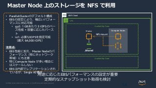 © 2020, Amazon Web Services, Inc. or its Affiliates. All rights reserved.
Master Node 上のストレージを NFS で利用
56
AWS Cloud
• ParallelClusterのデフォルト構成
• EBSの設定により、幅広いパフォー
マンスに対応可能
• gp2: 1 GBあたり 3 IOPSのベー
ス性能 + 容量に応じたバース
ト
• io1: 必要なIOPSを指定可能
（最大 64,000 IOPS）
注意点:
• EBS性能に加え、Master Nodeのパ
フォーマンス（特にネットワーク
帯域）にも注意
• 特にCompute Node が多い場合に
はスケールしない
• EBSは内部でレプリケーションされ
ているが、Single AZ構成
Master
用途に応じたEBSパフォーマンスの設定が重要
定期的なスナップショット取得も検討
VPC
Availability Zone
Availability Zone
Compute Nodes
/shared
NFS mount
 