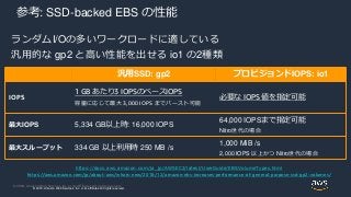 © 2020, Amazon Web Services, Inc. or its Affiliates. All rights reserved.
© 2018, Amazon Web Services, Inc. or its affiliates. All rights reserved.
参考: SSD-backed EBS の性能
ランダムI/Oの多いワークロードに適している
汎用的な gp2 と高い性能を出せる io1 の2種類
汎用SSD: gp2 プロビジョンドIOPS: io1
IOPS
1 GB あたり3 IOPSのベースIOPS
容量に応じて最大 3,000 IOPS までバースト可能
必要な IOPS 値を指定可能
最大IOPS 5,334 GB以上時: 16,000 IOPS
64,000 IOPSまで指定可能
Nitro世代の場合
最大スループット 334 GB 以上利用時 250 MB /s
1,000 MiB /s
2,000 IOPS 以上かつ Nitro世代の場合
https://docs.aws.amazon.com/ja_jp/AWSEC2/latest/UserGuide/EBSVolumeTypes.html
https://aws.amazon.com/jp/about-aws/whats-new/2018/12/amazon-ebs-increases-performance-of-general-purpose-ssd-gp2-volumes/
 