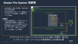 © 2020, Amazon Web Services, Inc. or its Affiliates. All rights reserved.
Elastic File System を使用
58
AWS Cloud
• NFS互換かつ高い可用性・耐久性を
持つEFSを使用
• POSIX互換のためユーザー情報など
のメタデータを保持して運用する
ことも可能
注意点:
• EFSの性能特性上、小さなファイル
の頻繁な読み書きには向かない
• EFSのスループットは使用している
EFS容量に依存するため、利用初
期・ベンチマーク時にはダミー
ファイルを置くことも検討
クラウドネイティブなファイルシステムによる高い可用性・耐久性
レイテンシ・スループットなどの性能特性には注意が必要
VPC
Availability Zone
Availability Zone
Compute Nodes
EFS
EFS
Endpoint
EFS
Endpoint
 