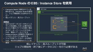 © 2020, Amazon Web Services, Inc. or its Affiliates. All rights reserved.
Compute Node の EBS / Instance Store を使用
59
AWS Cloud
• Compute Nodeに接続されている
EBSまたは、Instance Storeを使用
し、ジョブ開始時にS3/EFSからコ
ピー
• 低レイテンシ・高スループット
注意点:
• S3からのデータコピー中もインス
タンスを起動しておく必要がある
• S3上に大量のファイルを置く場合
はコピーオーバーヘッドが大きい
ため、事前にアーカイブする
• Instance Store の有無及び性能はイ
ンスタンスタイプに依存する
• ジョブが終了してもデータは残る
ため、明示的な削除を行うことを
推奨
低レイテンシ・高スループットが可能
ジョブの開始時・終了後にデータのコピーを行う必要がある
VPC
Availability Zone
Availability Zone
Compute Nodes
S3 Bucket
Copy
 
