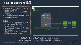 © 2020, Amazon Web Services, Inc. or its Affiliates. All rights reserved.
FSx for Lustre を使用
60
AWS Cloud
• 数百GB/sといった高いパフォーマ
ンスにも対応可能
• 通常のファイルシステムと同様に
利用可能
• S3と連携し透過的な import 、明示
的な export が可能
注意点:
• FSx for Lustreを永続領域として使
用することは非推奨であり、S3と
の連携を検討
• S3への export 時にはメタデータは
保存されない
• 性能は Compute Nodes の台数や
ネットワーク帯域にも依存
分散ストレージによる高いパフォーマンス
S3 への exportについては明示的に行う必要がある
VPC
Availability Zone
Availability Zone
Compute Nodes
FSx for Lustre
Endpoint
S3 Bucket
Import
Export
 