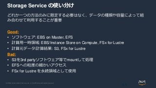© 2020, Amazon Web Services, Inc. or its Affiliates. All rights reserved.
Storage Service の使い分け
どれか一つの方法のみに限定する必要はなく、データの種類や容量によって組
み合わせて利用することが重要
Good:
• ソフトウェア: EBS on Master, EFS
• 計算用一時領域: EBS/Instance Store on Compute, FSx for Lustre
• 計算元データ/計算結果: S3, FSx for Lustre
Bad:
• S3を3rd partyソフトウェア等でmountして処理
• EFSへの粒度の細かいアクセス
• FSx for Lustre を永続領域として使用
61
 