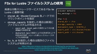 © 2020, Amazon Web Services, Inc. or its Affiliates. All rights reserved.
FSx for Lustre ファイルシステムの使用
高速な分散ストレージサービスである FSx for
Lustre と連携可能
• shared_dir : Master/Compute 各ノードでの
マウントポイントを指定
• storage_capacity を指定した場合は新規に
ファイルシステムが作成される
• export_path , import_path の指定により S3 連
携機能も利用可能
• deployment_type の指定によりSCRATCH_2 や
PERSISTENT_1といった新しいストレージタ
イプも利用可能
• fsx_fs_id を指定した場合は既存のファイル
システムが利用される
[cluster default]
fsx_settings = fs1
[fsx fs1]
shared_dir = /fsx
storage_capacity = 4400
deployment_type = SCRATCH_2
export_path = s3://bucket/folder
import_path = s3://bucket
https://docs.aws.amazon.com/parallelcluster/latest/ug/fsx-section.html
https://www.slideshare.net/AmazonWebServicesJapan/20190319-aws-black-belt-
online-seminar-amazon-fsx-for-lustre
 