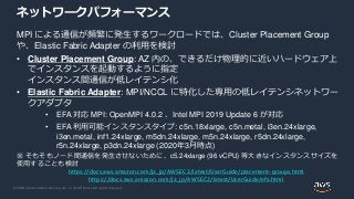 © 2020, Amazon Web Services, Inc. or its Affiliates. All rights reserved.
ネットワークパフォーマンス
MPI による通信が頻繁に発生するワークロードでは、Cluster Placement Group
や、Elastic Fabric Adapter の利用を検討
• Cluster Placement Group: AZ 内の、できるだけ物理的に近いハードウェア上
でインスタンスを起動するように指定
インスタンス間通信が低レイテンシ化
• Elastic Fabric Adapter: MPI/NCCL に特化した専用の低レイテンシネットワー
クアダプタ
• EFA 対応 MPI: OpenMPI 4.0.2 、Intel MPI 2019 Update 6 が対応
• EFA 利用可能インスタンスタイプ: c5n.18xlarge, c5n.metal, i3en.24xlarge,
i3en.metal, inf1.24xlarge, m5dn.24xlarge, m5n.24xlarge, r5dn.24xlarge,
r5n.24xlarge, p3dn.24xlarge (2020年3月時点)
※ そもそもノード間通信を発生させないために、c5.24xlarge (96 vCPU) 等大きなインスタンスサイズを
使用することも検討
https://docs.aws.amazon.com/ja_jp/AWSEC2/latest/UserGuide/placement-groups.html
https://docs.aws.amazon.com/ja_jp/AWSEC2/latest/UserGuide/efa.html
 
