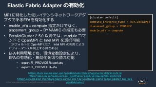 © 2020, Amazon Web Services, Inc. or its Affiliates. All rights reserved.
Elastic Fabric Adapter の有効化
MPI に特化した低レイテンシネットワークアダ
プタであるEFAを有効化する
• enable_efa = compute 指定だけでなく、
placement_group = DYNAMIC の指定も必要
• ParallelCluster 2.5.0 以降では、module コマ
ンドで OpenMPI と Intel MPI を選択可能
（デフォルトは OpenMPI だが、Intel MPI の利用により
パフォーマンスが向上する例もある）
• EFA利用環境でも、環境変数設定により、
EFAの有効化・無効化を切り替え可能
• export FI_PROVIDER=sockets
• export FI_PROVIDER=efa
[cluster default]
compute_instance_type = c5n.18xlarge
placement_group = DYNAMIC
enable_efa = compute
https://docs.aws.amazon.com/parallelcluster/latest/ug/cluster-definition.html
https://docs.aws.amazon.com/ja_jp/AWSEC2/latest/UserGuide/efa-start.html
https://aws.amazon.com/blogs/opensource/scale-hpc-workloads-elastic-fabric-adapter-and-aws-
parallelcluster/
 