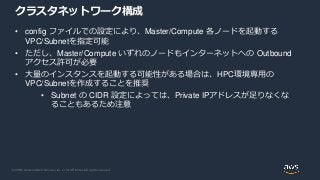 © 2020, Amazon Web Services, Inc. or its Affiliates. All rights reserved.
クラスタネットワーク構成
• config ファイルでの設定により、Master/Compute 各ノードを起動する
VPC/Subnetを指定可能
• ただし、Master/Compute いずれのノードもインターネットへの Outbound
アクセス許可が必要
• 大量のインスタンスを起動する可能性がある場合は、HPC環境専用の
VPC/Subnetを作成することを推奨
• Subnet の CIDR 設定によっては、Private IPアドレスが足りなくな
ることもあるため注意
 