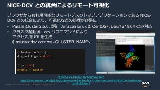 © 2020, Amazon Web Services, Inc. or its Affiliates. All rights reserved.
NICE-DCV との統合によるリモート可視化
ブラウザからも利用可能なリモートデスクトップアプリケーションである NICE-
DCV との統合により、可視化などの処理が容易に
• ParallelCluster 2.5.0 以降、Amazon Linux 2, CentOS7, Ubuntu 18.04 のみ対応
• クラスタ起動後、dcv サブコマンドにより
アクセス用URLを生成
$ pcluster dcv connect <CLUSTER_NAME>
https://aws.amazon.com/jp/hpc/dcv/
https://aws.amazon.com/jp/blogs/opensource/deploy-hpc-cluster-remote-visualization-single-step-
parallelcluster/
[cluster default]
dcv_settings = dcv1
[dcv dcv1]
enable = master
 