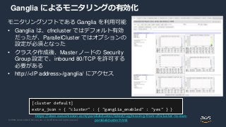 © 2020, Amazon Web Services, Inc. or its Affiliates. All rights reserved.
Ganglia によるモニタリングの有効化
モニタリングソフトである Ganglia を利用可能
• Ganglia は、cfncluster ではデフォルト有効
だったが、ParallelCluster ではオプションの
設定が必須となった
• クラスタ作成後、Master ノードの Security
Group 設定で、inbound 80/TCP を許可する
必要がある
• http://<IP address>/ganglia/ にアクセス
[cluster default]
extra_json = { "cluster" : { "ganglia_enabled" : "yes" } }
https://docs.aws.amazon.com/parallelcluster/latest/ug/moving-from-cfncluster-to-aws-
parallelcluster.html
 
