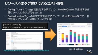 © 2020, Amazon Web Services, Inc. or its Affiliates. All rights reserved.
リソースへのタグ付けによるコスト管理
• Config ファイルで tags を指定する事により、ParallelCluster が生成する各
種リソースにタグが付与される
• Cost Allocation Tags の設定を有効化することで、Cost Explorerなどで、利
用金額をタグにより分類することが可能
https://docs.aws.amazon.com/ja_jp/awsaccountbilling/latest/aboutv2/cost-alloc-tags.html
Cost Explorer
[cluster default]
tags = {"Project": "pcluster-benchmark"}
 