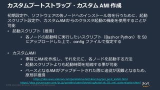 © 2020, Amazon Web Services, Inc. or its Affiliates. All rights reserved.
カスタムブートストラップ・カスタム AMI 作成
初期設定や、ソフトウェアの各ノードへのインストール等を行うために、起動
スクリプト設定や、カスタムAMIからのクラスタ起動の機能を使用することが
可能
• 起動スクリプト（推奨）
• 各ノードの起動時に実行したいスクリプト（Bash or Python）を S3
にアップロードした上で、config ファイルで指定する
• カスタムAMI
• 事前にAMIを作成し、それを元に、各ノードを起動する方法
• 起動スクリプトよりも起動時間を短縮する事が可能
• ベースとなるAMIがアップデートされた際に追従が困難となるため、
原則非推奨
https://docs.aws.amazon.com/parallelcluster/latest/ug/pre_post_install.html
https://docs.aws.amazon.com/ja_jp/parallelcluster/latest/ug/tutorials_02_ami_customization.html
 